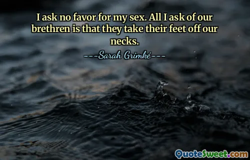 I ask no favor for my sex. All I ask of our brethren is that they take their feet off our necks.