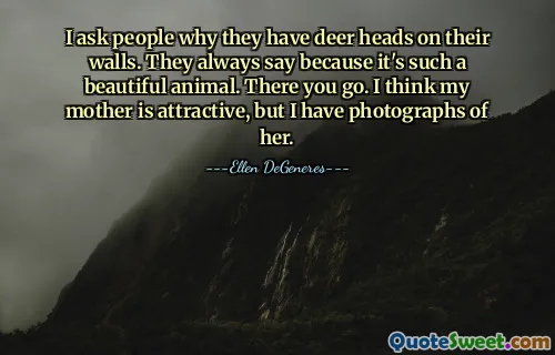 I ask people why they have deer heads on their walls. They always say because it's such a beautiful animal. There you go. I think my mother is attractive, but I have photographs of her.