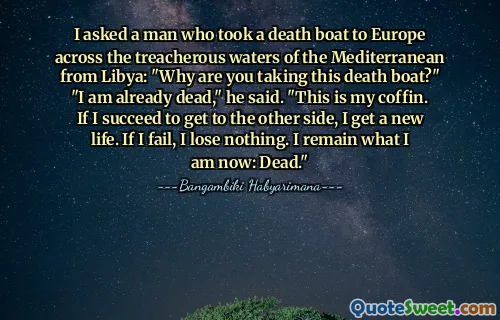 I asked a man who took a death boat to Europe across the treacherous waters of the Mediterranean from Libya: "Why are you taking this death boat?" "I am already dead," he said. "This is my coffin. If I succeed to get to the other side, I get a new life. If I fail, I lose nothing. I remain what I am now: Dead."