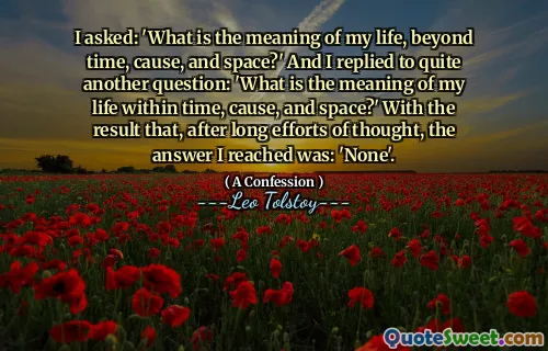 I asked: 'What is the meaning of my life, beyond time, cause, and space?' And I replied to quite another question: 'What is the meaning of my life within time, cause, and space?' With the result that, after long efforts of thought, the answer I reached was: 'None'.