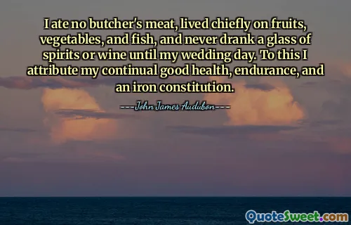 I ate no butcher's meat, lived chiefly on fruits, vegetables, and fish, and never drank a glass of spirits or wine until my wedding day. To this I attribute my continual good health, endurance, and an iron constitution.