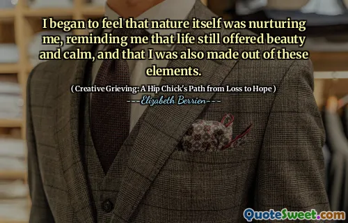 I began to feel that nature itself was nurturing me, reminding me that life still offered beauty and calm, and that I was also made out of these elements.