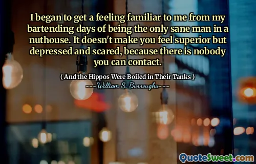 I began to get a feeling familiar to me from my bartending days of being the only sane man in a nuthouse. It doesn't make you feel superior but depressed and scared, because there is nobody you can contact.