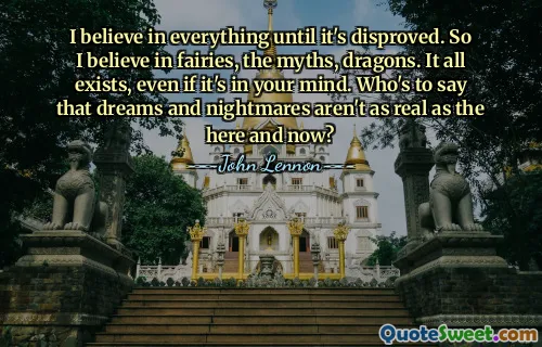 I believe in everything until it's disproved. So I believe in fairies, the myths, dragons. It all exists, even if it's in your mind. Who's to say that dreams and nightmares aren't as real as the here and now?