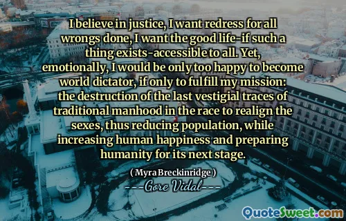 I believe in justice, I want redress for all wrongs done, I want the good life-if such a thing exists-accessible to all. Yet, emotionally, I would be only too happy to become world dictator, if only to fulfill my mission: the destruction of the last vestigial traces of traditional manhood in the race to realign the sexes, thus reducing population, while increasing human happiness and preparing humanity for its next stage.