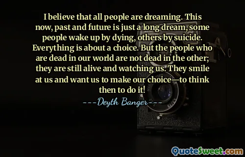 I believe that all people are dreaming. This now, past and future is just a long dream, some people wake up by dying, others by suicide. Everything is about a choice. But the people who are dead in our world are not dead in the other; they are still alive and watching us. They smile at us and want us to make our choice—to think then to do it!