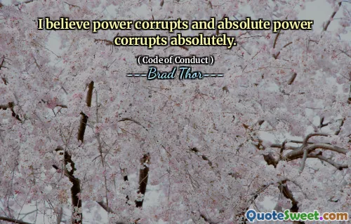 I believe power corrupts and absolute power corrupts absolutely.