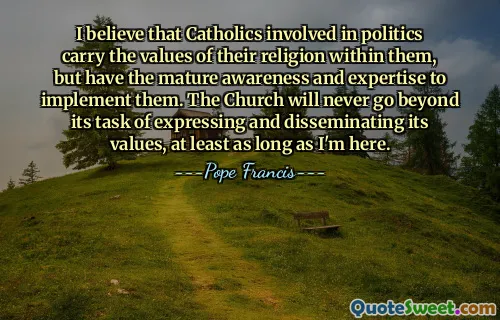 I believe that Catholics involved in politics carry the values of their religion within them, but have the mature awareness and expertise to implement them. The Church will never go beyond its task of expressing and disseminating its values, at least as long as I'm here.