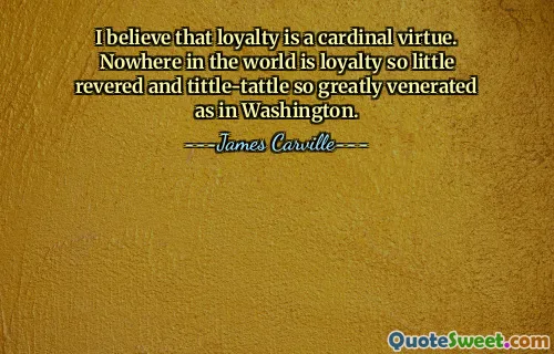I believe that loyalty is a cardinal virtue. Nowhere in the world is loyalty so little revered and tittle-tattle so greatly venerated as in Washington.