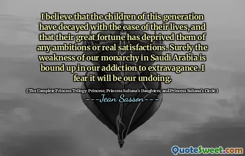I believe that the children of this generation have decayed with the ease of their lives, and that their great fortune has deprived them of any ambitions or real satisfactions. Surely the weakness of our monarchy in Saudi Arabia is bound up in our addiction to extravagance. I fear it will be our undoing.