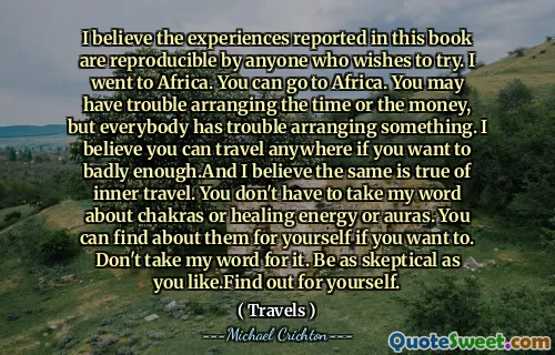 I believe the experiences reported in this book are reproducible by anyone who wishes to try. I went to Africa. You can go to Africa. You may have trouble arranging the time or the money, but everybody has trouble arranging something. I believe you can travel anywhere if you want to badly enough.And I believe the same is true of inner travel. You don't have to take my word about chakras or healing energy or auras. You can find about them for yourself if you want to. Don't take my word for it. Be as skeptical as you like.Find out for yourself.