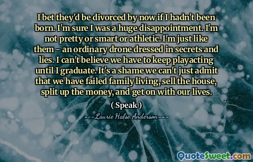 I bet they'd be divorced by now if I hadn't been born. I'm sure I was a huge disappointment. I'm not pretty or smart or athletic. I'm just like them - an ordinary drone dressed in secrets and lies. I can't believe we have to keep playacting until I graduate. It's a shame we can't just admit that we have failed family living, sell the house, split up the money, and get on with our lives.