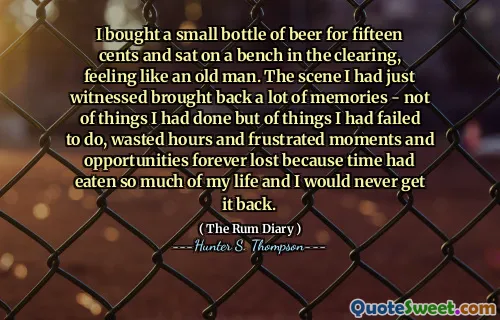 मैंने पंद्रह सेंट के लिए बीयर की एक छोटी बोतल खरीदी और एक बूढ़े आदमी की तरह महसूस करते हुए, समाशोधन में एक बेंच पर बैठा। जिस दृश्य को मैंने अभी देखा था, वह बहुत सारी यादें वापस लाए - उन चीजों के बारे में नहीं जो मैंने की थी, बल्कि उन चीजों के बारे में जो मैं करने में विफल रहा था, घंटों और निराश क्षणों और अवसरों को हमेशा के लिए खो दिया था क्योंकि समय ने मेरे जीवन का इतना खाया था और मैं इसे कभी