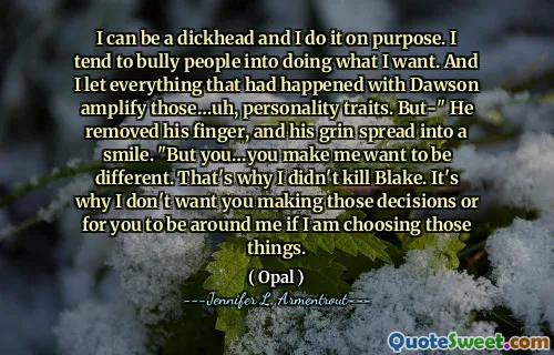 I can be a dickhead and I do it on purpose. I tend to bully people into doing what I want. And I let everything that had happened with Dawson amplify those…uh, personality traits. But-" He removed his finger, and his grin spread into a smile. "But you…you make me want to be different. That's why I didn't kill Blake. It's why I don't want you making those decisions or for you to be around me if I am choosing those things.