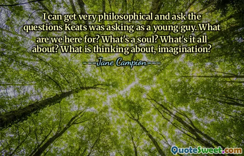 I can get very philosophical and ask the questions Keats was asking as a young guy. What are we here for? What's a soul? What's it all about? What is thinking about, imagination?