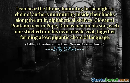 I can hear the library humming in the night, a choir of authors murmuring inside their books along the unlit, alphabetical shelves, Giovanni Pontano next to Pope, Dumas next to his son, each one stitched into his own private coat, together forming a low, gigantic chord of language.