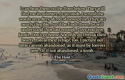 I can hear them on the floor below. They will find me in miuntes, or seconds. I scrawl the words on a dirty shred of newsprint. They are nearly illegible, but if he finds them, he will understand:'Not fast enough. Love you love Jamie. Don't go home'Not only do I break their hearts, I steal their refuge, too. I picture our little canyon abandoned, as it must be forever now. Or if not abandoned, a tomb.
