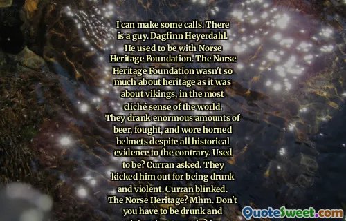 I can make some calls. There is a guy. Dagfinn Heyerdahl. He used to be with Norse Heritage Foundation. The Norse Heritage Foundation wasn't so much about heritage as it was about vikings, in the most cliché sense of the world. They drank enormous amounts of beer, fought, and wore horned helmets despite all historical evidence to the contrary. Used to be? Curran asked. They kicked him out for being drunk and violent. Curran blinked. The Norse Heritage? Mhm. Don't you have to be drunk and violent just to get in? he asked. Just how disorderly did he get?