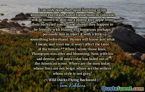 لا يسعني إلا أن آمل أن يتم نقل السامريين الجيدين في كولورادو ، عند تعلم إعداماتي الوشيكة في كولورادو لشحن تفاحة حب ممتلئة من رقعة الفناء الخلفي - ويجب أن يكونوا ودودين مع هانتر س. طومسون ، وربما يقنعه بضخه بقليل من شيء مسبق. سيعرف هانتر ما أعنيه ، وثق بي ، لن يؤثر على طعم الطماطم. ** عندما كتبت تلك الخطوط ، كان طومسون على قيد الحياة ويتفتح. الآن ، مع زواله المحزن ، تلاشى المزيد من الألوان من المشهد الأمريكي. أين الرجال اليوم الذين لا تكون حياتهم البيج ؛ أين الكتاب الذين ليس أسلوبهم الرمادي؟