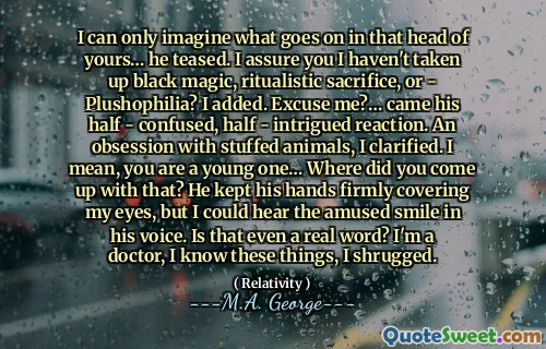I can only imagine what goes on in that head of yours… he teased. I assure you I haven't taken up black magic, ritualistic sacrifice, or - Plushophilia? I added. Excuse me?… came his half - confused, half - intrigued reaction. An obsession with stuffed animals, I clarified. I mean, you are a young one… Where did you come up with that? He kept his hands firmly covering my eyes, but I could hear the amused smile in his voice. Is that even a real word? I'm a doctor, I know these things, I shrugged.