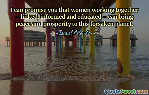I can promise you that women working together – linked, informed and educated – can bring peace and prosperity to this forsaken planet.
