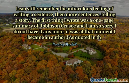 I can still remember the miraculous feeling of writing a sentence, then more sentences, telling a story. The first thing I wrote was a one-page summary of Robinson Crusoe and I am so sorry I do not have it any more; it was at that moment I became an author.{As quoted in th