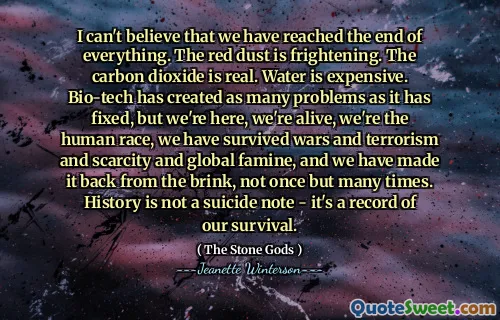 I can't believe that we have reached the end of everything. The red dust is frightening. The carbon dioxide is real. Water is expensive. Bio-tech has created as many problems as it has fixed, but we're here, we're alive, we're the human race, we have survived wars and terrorism and scarcity and global famine, and we have made it back from the brink, not once but many times. History is not a suicide note - it's a record of our survival.
