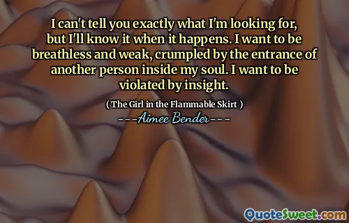 I can't tell you exactly what I'm looking for, but I'll know it when it happens. I want to be breathless and weak, crumpled by the entrance of another person inside my soul. I want to be violated by insight.