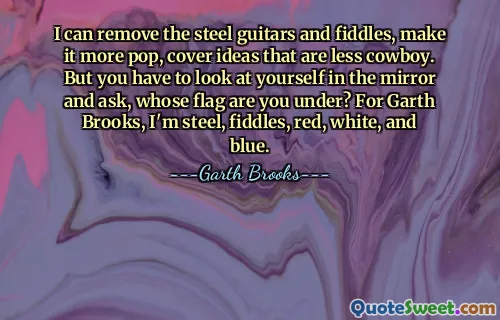 I can remove the steel guitars and fiddles, make it more pop, cover ideas that are less cowboy. But you have to look at yourself in the mirror and ask, whose flag are you under? For Garth Brooks, I'm steel, fiddles, red, white, and blue.