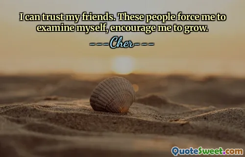 I can trust my friends. These people force me to examine myself, encourage me to grow.