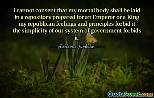 I cannot consent that my mortal body shall be laid in a repository prepared for an Emperor or a King my republican feelings and principles forbid it the simplicity of our system of government forbids it.
