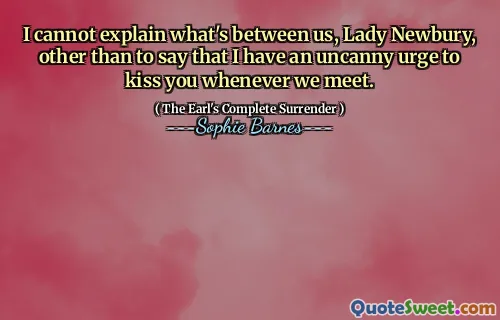 I cannot explain what's between us, Lady Newbury, other than to say that I have an uncanny urge to kiss you whenever we meet.