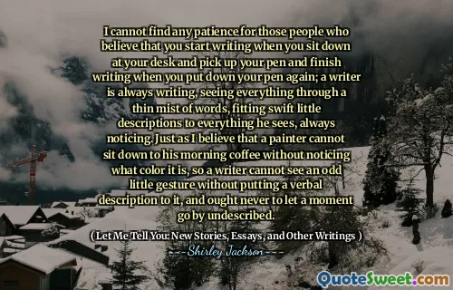 I cannot find any patience for those people who believe that you start writing when you sit down at your desk and pick up your pen and finish writing when you put down your pen again; a writer is always writing, seeing everything through a thin mist of words, fitting swift little descriptions to everything he sees, always noticing. Just as I believe that a painter cannot sit down to his morning coffee without noticing what color it is, so a writer cannot see an odd little gesture without putting a verbal description to it, and ought never to let a moment go by undescribed.