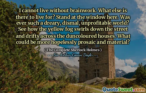 I cannot live without brainwork. What else is there to live for? Stand at the window here. Was ever such a dreary, dismal, unprofitable world? See how the yellow fog swirls down the street and drifts across the duncoloured houses. What could be more hopelessly prosaic and material?
