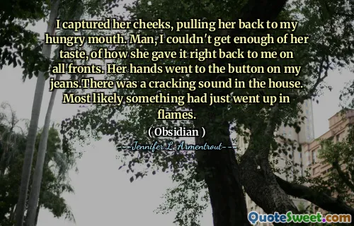 I captured her cheeks, pulling her back to my hungry mouth. Man, I couldn't get enough of her taste, of how she gave it right back to me on all fronts. Her hands went to the button on my jeans.There was a cracking sound in the house. Most likely something had just went up in flames.