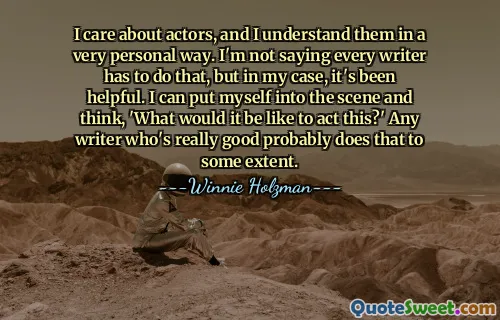 I care about actors, and I understand them in a very personal way. I'm not saying every writer has to do that, but in my case, it's been helpful. I can put myself into the scene and think, 'What would it be like to act this?' Any writer who's really good probably does that to some extent.