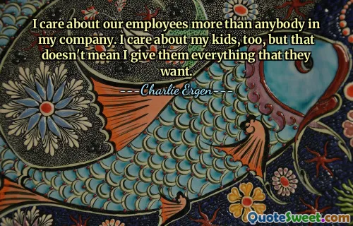 I care about our employees more than anybody in my company. I care about my kids, too, but that doesn't mean I give them everything that they want.
