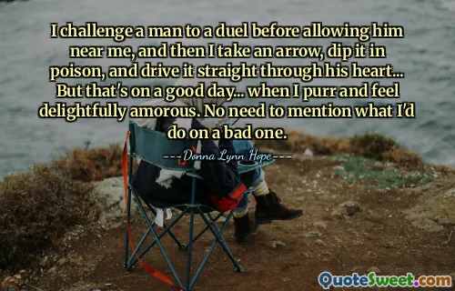 I challenge a man to a duel before allowing him near me, and then I take an arrow, dip it in poison, and drive it straight through his heart... But that's on a good day... when I purr and feel delightfully amorous. No need to mention what I'd do on a bad one.