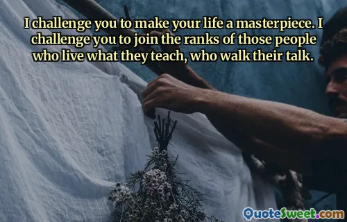 I challenge you to make your life a masterpiece. I challenge you to join the ranks of those people who live what they teach, who walk their talk.