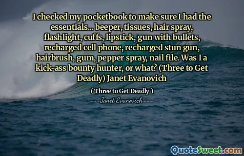 I checked my pocketbook to make sure I had the essentials... beeper, tissues, hair spray, flashlight, cuffs, lipstick, gun with bullets, recharged cell phone, recharged stun gun, hairbrush, gum, pepper spray, nail file. Was I a kick-ass bounty hunter, or what? (Three to Get Deadly) Janet Evanovich