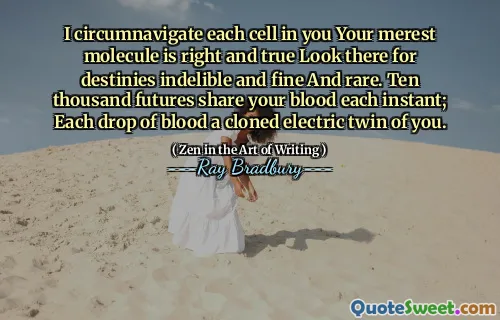 I circumnavigate each cell in you Your merest molecule is right and true Look there for destinies indelible and fine And rare. Ten thousand futures share your blood each instant; Each drop of blood a cloned electric twin of you.