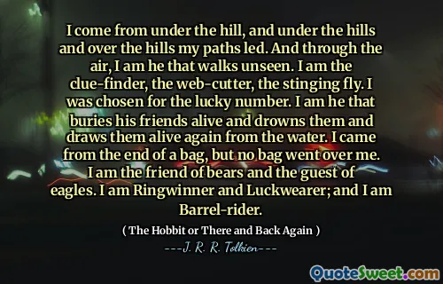 I come from under the hill, and under the hills and over the hills my paths led. And through the air, I am he that walks unseen. I am the clue-finder, the web-cutter, the stinging fly. I was chosen for the lucky number. I am he that buries his friends alive and drowns them and draws them alive again from the water. I came from the end of a bag, but no bag went over me. I am the friend of bears and the guest of eagles. I am Ringwinner and Luckwearer; and I am Barrel-rider.