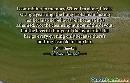 I commit her to memory. When I'm alone, I feel a strange yearning, the hunger of a man fasting not because he believes but because he's ashamed. Not the cleansing hunger of the devout, but the feverish hunger of the hypocrite. I let her go every evening only because there's nothing I can do to stop her.