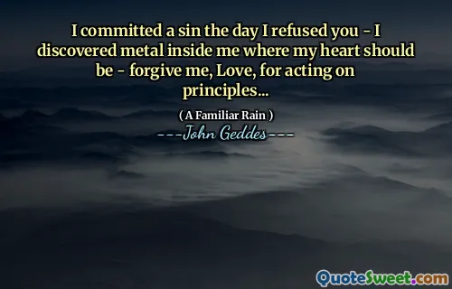I committed a sin the day I refused you - I discovered metal inside me where my heart should be - forgive me, Love, for acting on principles...