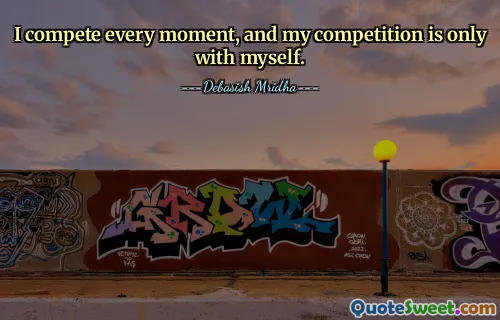 I compete every moment, and my competition is only with myself.