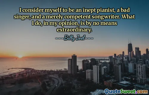 I consider myself to be an inept pianist, a bad singer, and a merely competent songwriter. What I do, in my opinion, is by no means extraordinary.