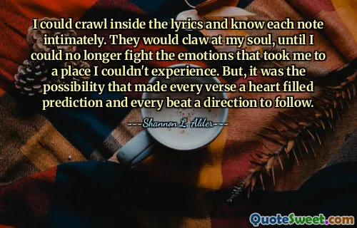 I could crawl inside the lyrics and know each note intimately. They would claw at my soul, until I could no longer fight the emotions that took me to a place I couldn't experience. But, it was the possibility that made every verse a heart filled prediction and every beat a direction to follow.