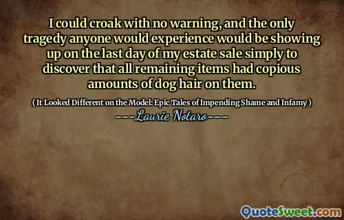 I could croak with no warning, and the only tragedy anyone would experience would be showing up on the last day of my estate sale simply to discover that all remaining items had copious amounts of dog hair on them.