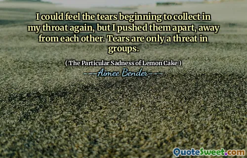 I could feel the tears beginning to collect in my throat again, but I pushed them apart, away from each other. Tears are only a threat in groups.