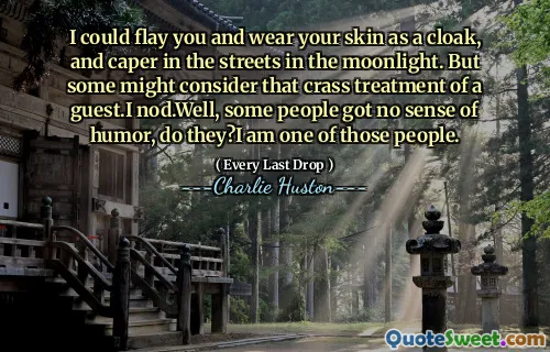 I could flay you and wear your skin as a cloak, and caper in the streets in the moonlight. But some might consider that crass treatment of a guest.I nod.Well, some people got no sense of humor, do they?I am one of those people.